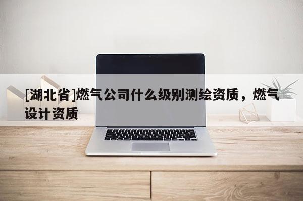 [湖北省]燃氣公司什么級別測繪資質(zhì)，燃氣設(shè)計資質(zhì)