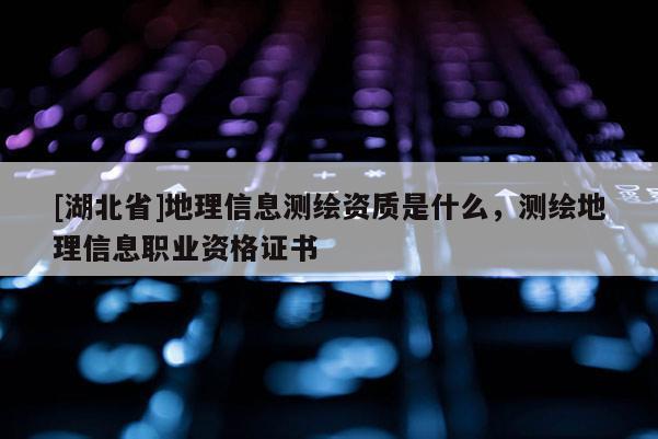 [湖北省]地理信息測繪資質(zhì)是什么，測繪地理信息職業(yè)資格證書