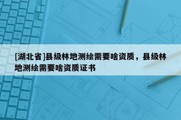 [湖北省]縣級林地測繪需要啥資質(zhì)，縣級林地測繪需要啥資質(zhì)證書