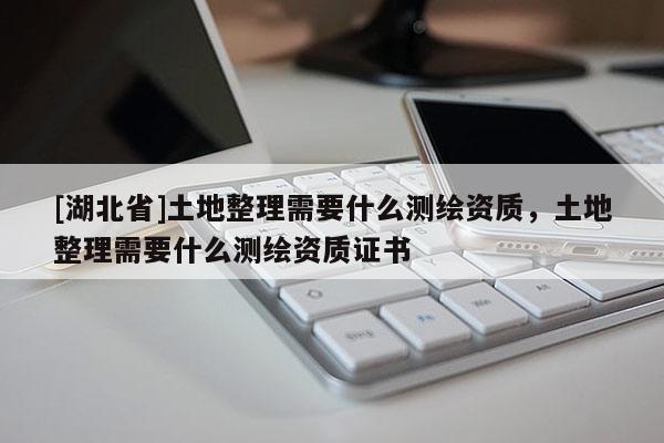 [湖北省]土地整理需要什么測(cè)繪資質(zhì)，土地整理需要什么測(cè)繪資質(zhì)證書