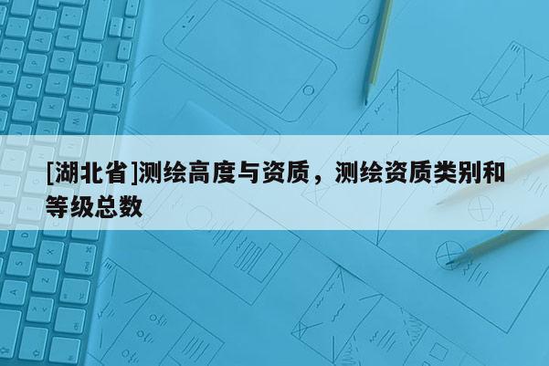 [湖北省]測繪高度與資質(zhì)，測繪資質(zhì)類別和等級總數(shù)