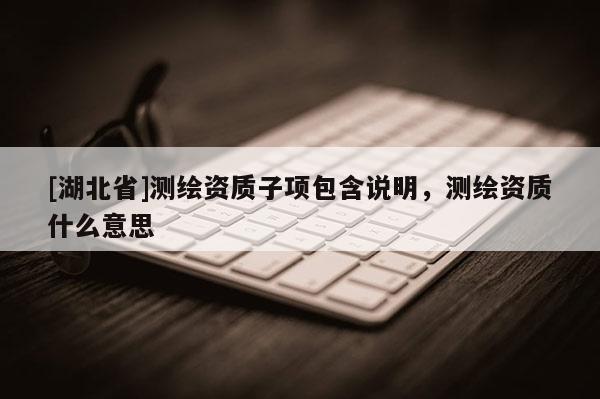 [湖北省]測(cè)繪資質(zhì)子項(xiàng)包含說(shuō)明，測(cè)繪資質(zhì)什么意思