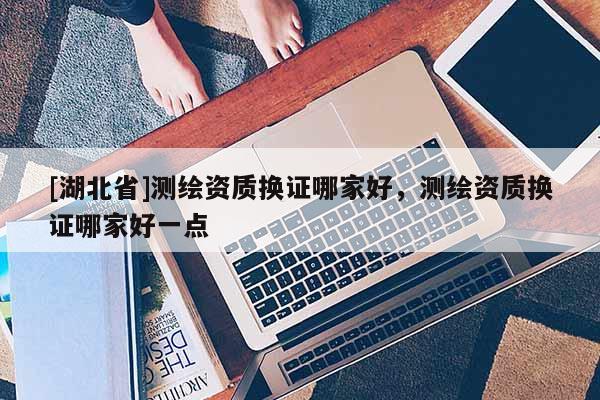 [湖北省]測(cè)繪資質(zhì)換證哪家好，測(cè)繪資質(zhì)換證哪家好一點(diǎn)