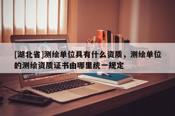 [湖北省]測(cè)繪單位具有什么資質(zhì)，測(cè)繪單位的測(cè)繪資質(zhì)證書由哪里統(tǒng)一規(guī)定