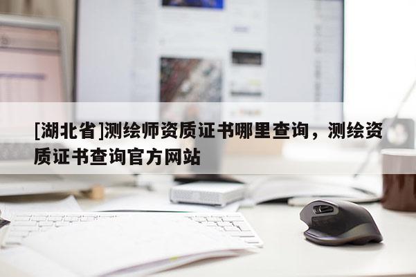 [湖北省]測繪師資質(zhì)證書哪里查詢，測繪資質(zhì)證書查詢官方網(wǎng)站
