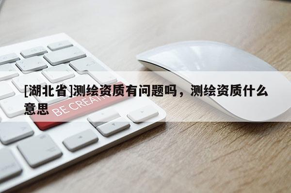 [湖北省]測繪資質(zhì)有問題嗎，測繪資質(zhì)什么意思