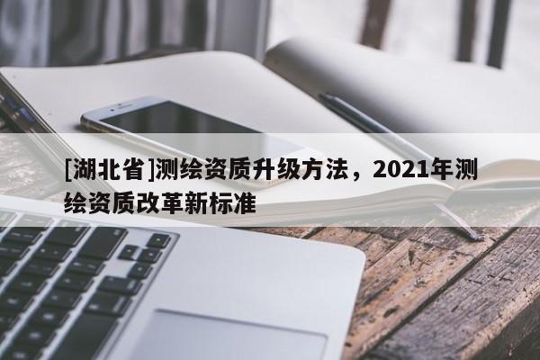 [湖北省]測繪資質(zhì)升級方法，2021年測繪資質(zhì)改革新標(biāo)準(zhǔn)