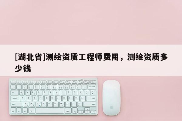 [湖北省]測繪資質(zhì)工程師費(fèi)用，測繪資質(zhì)多少錢