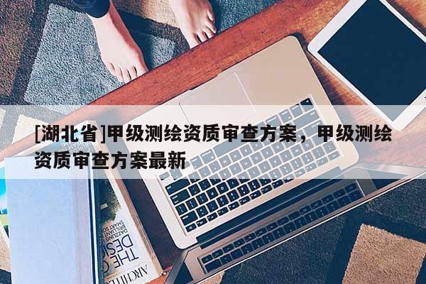 [湖北省]甲級(jí)測(cè)繪資質(zhì)審查方案，甲級(jí)測(cè)繪資質(zhì)審查方案最新