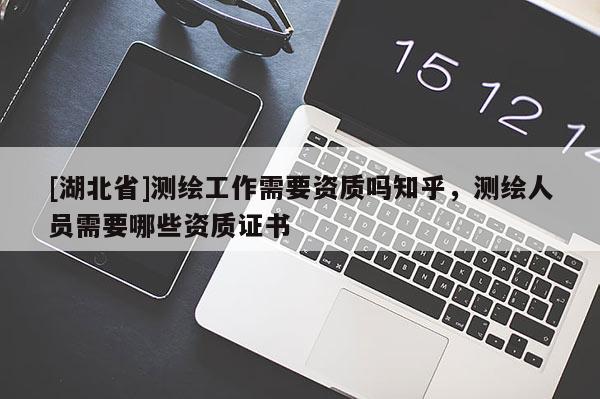 [湖北省]測繪工作需要資質(zhì)嗎知乎，測繪人員需要哪些資質(zhì)證書