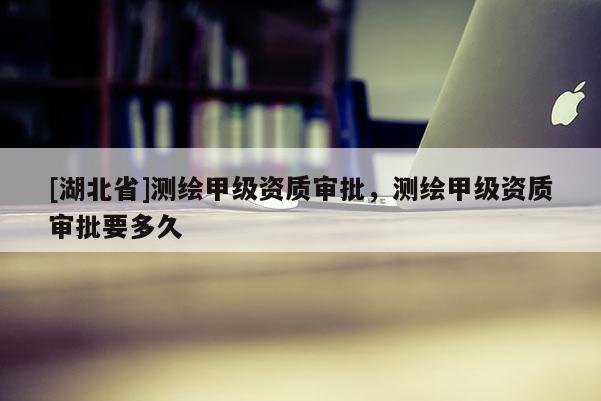 [湖北省]測(cè)繪甲級(jí)資質(zhì)審批，測(cè)繪甲級(jí)資質(zhì)審批要多久