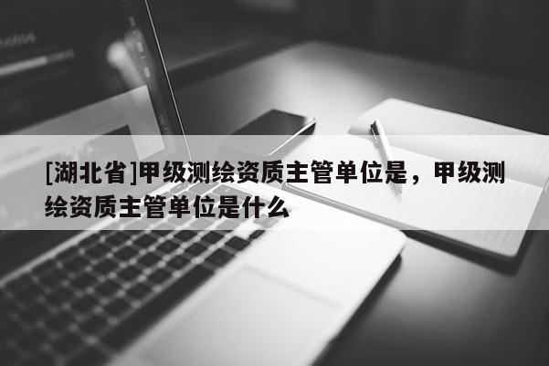 [湖北省]甲級測繪資質(zhì)主管單位是，甲級測繪資質(zhì)主管單位是什么
