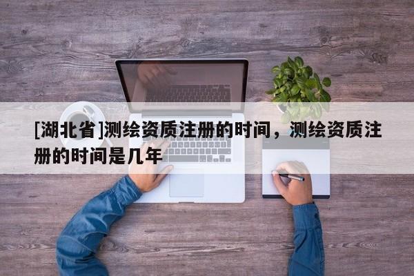 [湖北省]測繪資質(zhì)注冊的時間，測繪資質(zhì)注冊的時間是幾年
