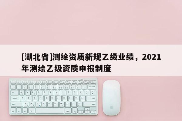 [湖北省]測繪資質(zhì)新規(guī)乙級業(yè)績，2021年測繪乙級資質(zhì)申報制度