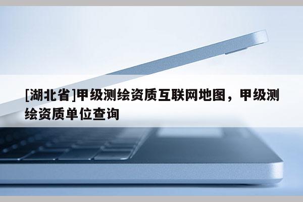[湖北省]甲級(jí)測繪資質(zhì)互聯(lián)網(wǎng)地圖，甲級(jí)測繪資質(zhì)單位查詢