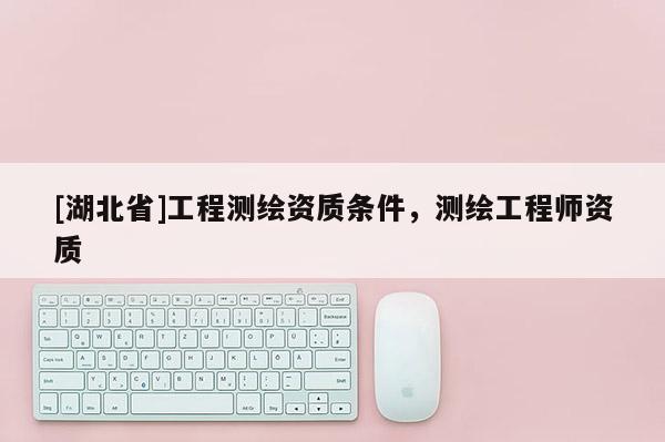 [湖北省]工程測(cè)繪資質(zhì)條件，測(cè)繪工程師資質(zhì)
