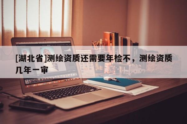 [湖北省]測繪資質(zhì)還需要年檢不，測繪資質(zhì)幾年一審