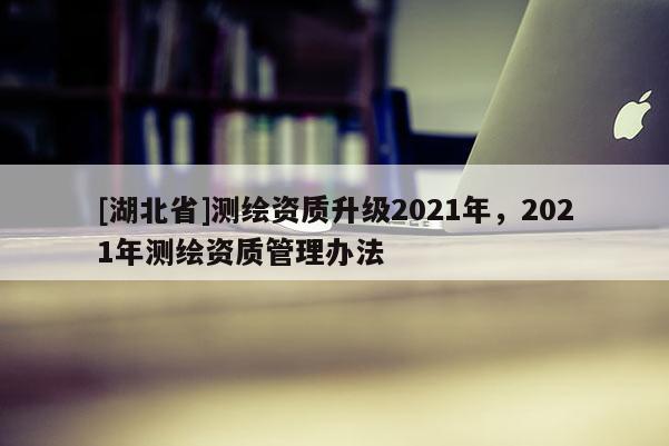 [湖北省]測(cè)繪資質(zhì)升級(jí)2021年，2021年測(cè)繪資質(zhì)管理辦法