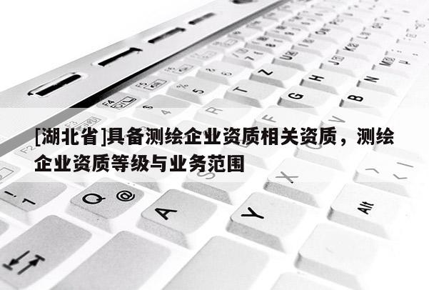 [湖北省]具備測繪企業(yè)資質(zhì)相關(guān)資質(zhì)，測繪企業(yè)資質(zhì)等級與業(yè)務(wù)范圍