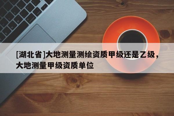 [湖北省]大地測(cè)量測(cè)繪資質(zhì)甲級(jí)還是乙級(jí)，大地測(cè)量甲級(jí)資質(zhì)單位