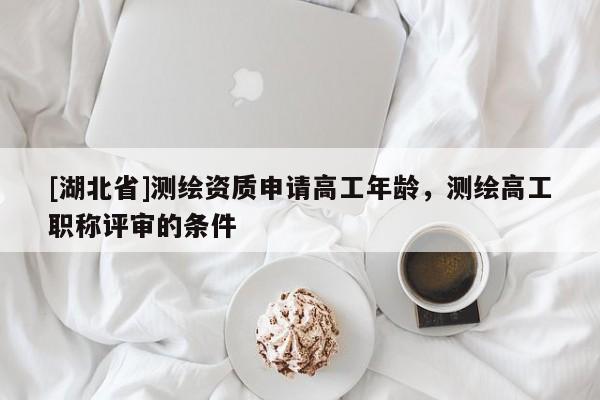 [湖北省]測繪資質(zhì)申請高工年齡，測繪高工職稱評審的條件