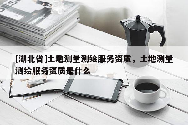 [湖北省]土地測(cè)量測(cè)繪服務(wù)資質(zhì)，土地測(cè)量測(cè)繪服務(wù)資質(zhì)是什么