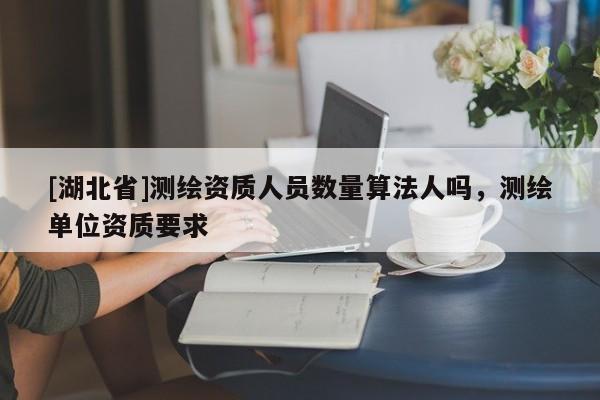 [湖北省]測(cè)繪資質(zhì)人員數(shù)量算法人嗎，測(cè)繪單位資質(zhì)要求