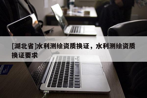 [湖北省]水利測(cè)繪資質(zhì)換證，水利測(cè)繪資質(zhì)換證要求