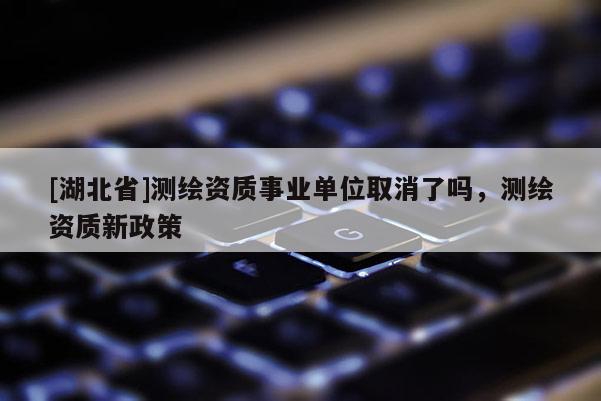 [湖北省]測繪資質(zhì)事業(yè)單位取消了嗎，測繪資質(zhì)新政策
