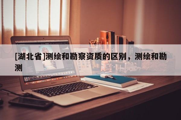 [湖北省]測繪和勘察資質(zhì)的區(qū)別，測繪和勘測