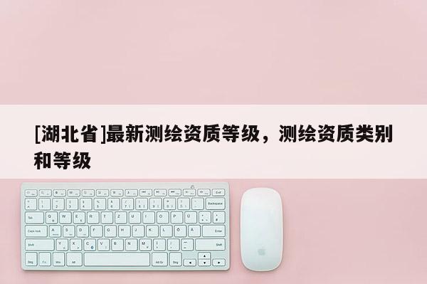 [湖北省]最新測(cè)繪資質(zhì)等級(jí)，測(cè)繪資質(zhì)類(lèi)別和等級(jí)