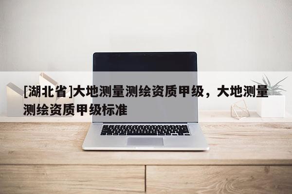 [湖北省]大地測(cè)量測(cè)繪資質(zhì)甲級(jí)，大地測(cè)量測(cè)繪資質(zhì)甲級(jí)標(biāo)準(zhǔn)