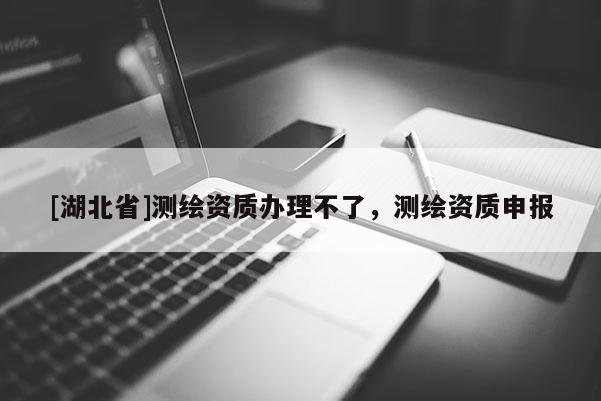 [湖北省]測(cè)繪資質(zhì)辦理不了，測(cè)繪資質(zhì)申報(bào)