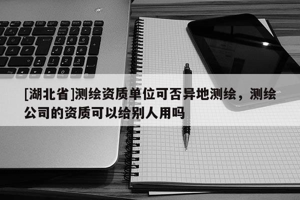 [湖北省]測(cè)繪資質(zhì)單位可否異地測(cè)繪，測(cè)繪公司的資質(zhì)可以給別人用嗎