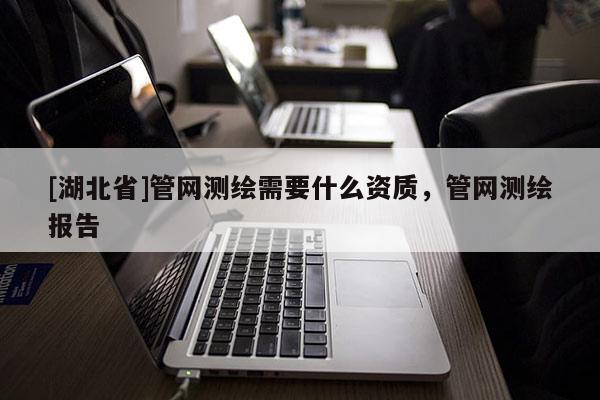 [湖北省]管網(wǎng)測(cè)繪需要什么資質(zhì)，管網(wǎng)測(cè)繪報(bào)告
