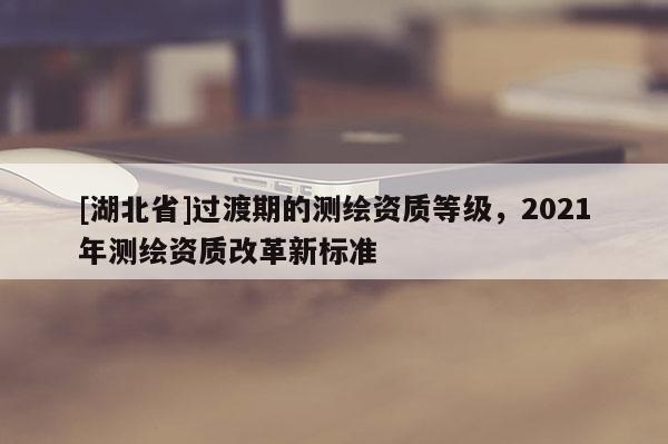 [湖北省]過渡期的測繪資質(zhì)等級(jí)，2021年測繪資質(zhì)改革新標(biāo)準(zhǔn)