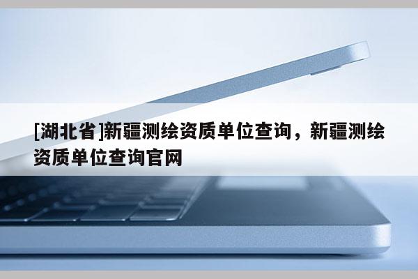 [湖北省]新疆測繪資質(zhì)單位查詢，新疆測繪資質(zhì)單位查詢官網(wǎng)