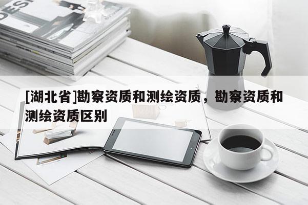 [湖北省]勘察資質(zhì)和測繪資質(zhì)，勘察資質(zhì)和測繪資質(zhì)區(qū)別