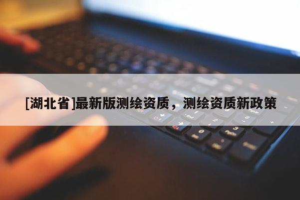 [湖北省]最新版測繪資質(zhì)，測繪資質(zhì)新政策
