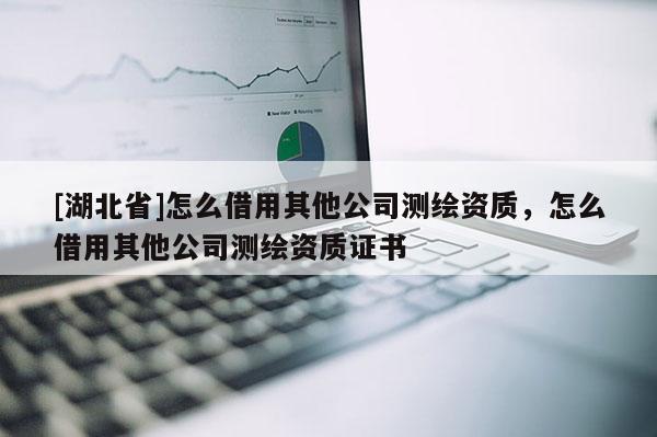 [湖北省]怎么借用其他公司測繪資質(zhì)，怎么借用其他公司測繪資質(zhì)證書