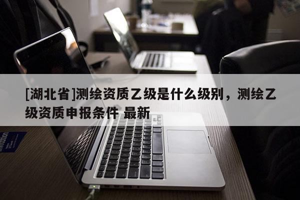 [湖北省]測(cè)繪資質(zhì)乙級(jí)是什么級(jí)別，測(cè)繪乙級(jí)資質(zhì)申報(bào)條件 最新
