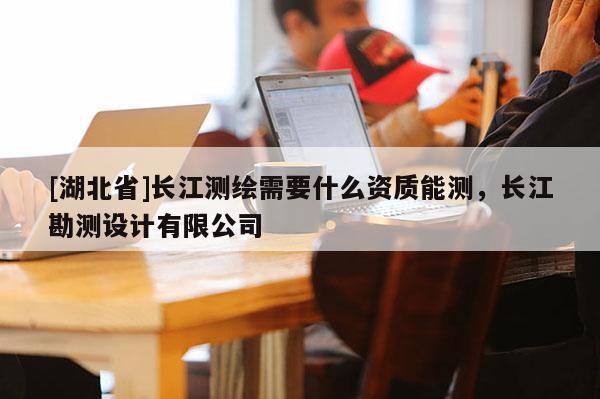 [湖北省]長江測繪需要什么資質(zhì)能測，長江勘測設計有限公司