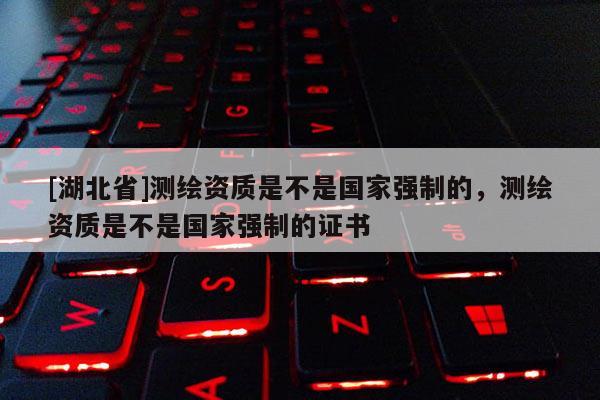 [湖北省]測(cè)繪資質(zhì)是不是國(guó)家強(qiáng)制的，測(cè)繪資質(zhì)是不是國(guó)家強(qiáng)制的證書(shū)