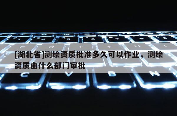 [湖北省]測(cè)繪資質(zhì)批準(zhǔn)多久可以作業(yè)，測(cè)繪資質(zhì)由什么部門審批