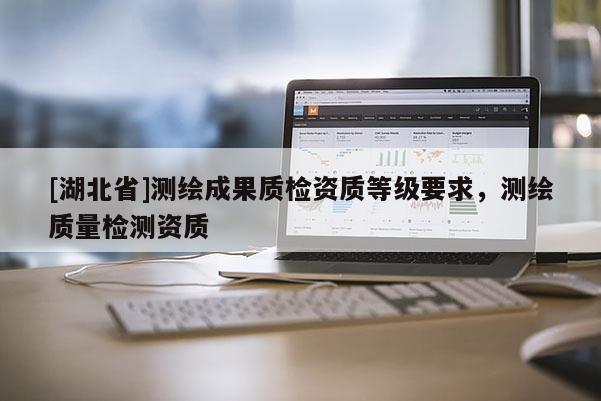 [湖北省]測繪成果質(zhì)檢資質(zhì)等級要求，測繪質(zhì)量檢測資質(zhì)