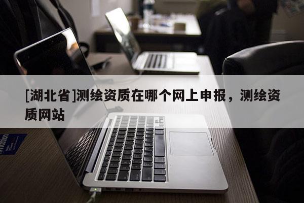 [湖北省]測繪資質(zhì)在哪個(gè)網(wǎng)上申報(bào)，測繪資質(zhì)網(wǎng)站