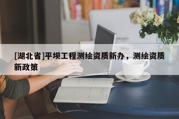 [湖北省]平壩工程測繪資質(zhì)新辦，測繪資質(zhì)新政策