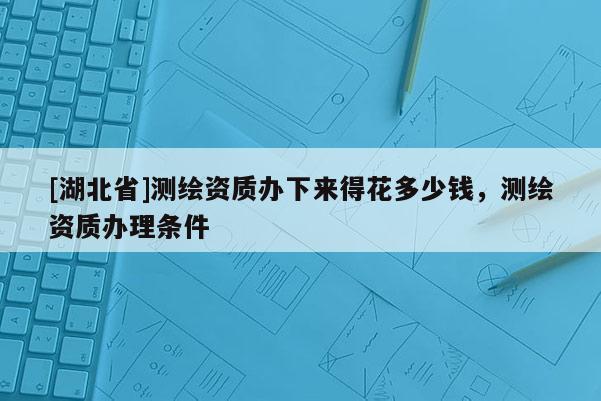 [湖北省]測繪資質(zhì)辦下來得花多少錢，測繪資質(zhì)辦理?xiàng)l件