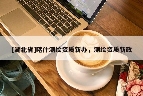 [湖北省]喀什測繪資質(zhì)新辦，測繪資質(zhì)新政