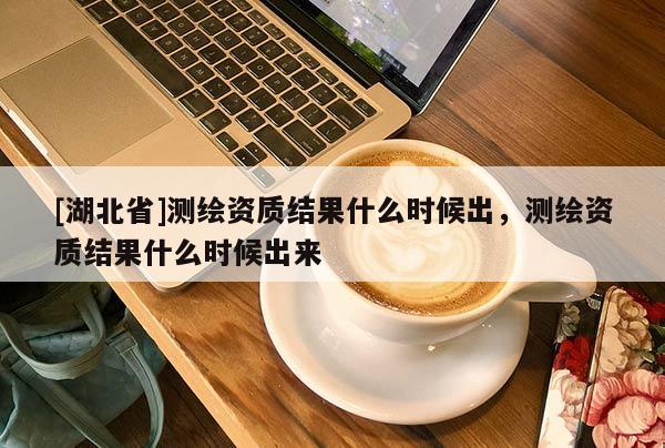 [湖北省]測繪資質(zhì)結(jié)果什么時(shí)候出，測繪資質(zhì)結(jié)果什么時(shí)候出來